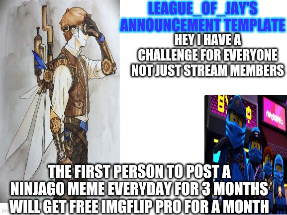 Don't care who you are this is open to everyone if more than one user makes it to three months the winner will be whoever posted | HEY I HAVE A CHALLENGE FOR EVERYONE NOT JUST STREAM MEMBERS; THE FIRST PERSON TO POST A NINJAGO MEME EVERYDAY FOR 3 MONTHS WILL GET FREE IMGFLIP PRO FOR A MONTH | image tagged in ninjago,lego week | made w/ Imgflip meme maker