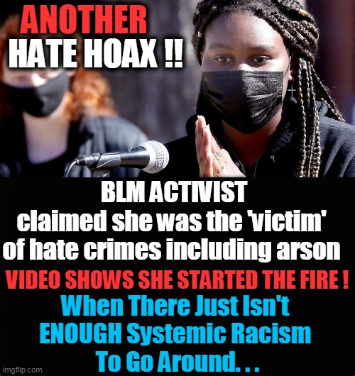 What About Jussie Smollett & Consequences For Fake Hate? | ANOTHER; HATE HOAX !! BLM ACTIVIST
claimed she was the 'victim' 
of hate crimes including arson; VIDEO SHOWS SHE STARTED THE FIRE ! When There Just Isn't 
ENOUGH Systemic Racism 
To Go Around. . . | image tagged in politics,democrats,liberalism,concocted racism,hoax,lies | made w/ Imgflip meme maker