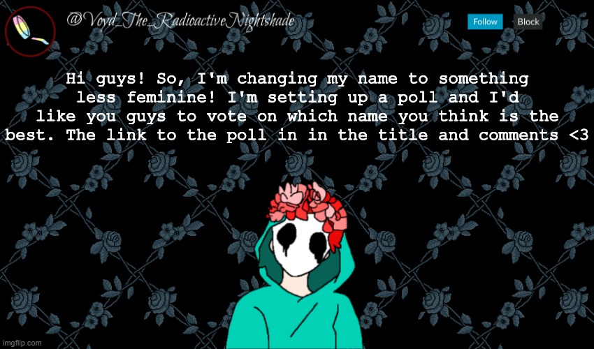 https://linkto.run/p/J0ILQ5CU | Hi guys! So, I'm changing my name to something less feminine! I'm setting up a poll and I'd like you guys to vote on which name you think is the best. The link to the poll in in the title and comments <3 | image tagged in voyd's announcement template | made w/ Imgflip meme maker