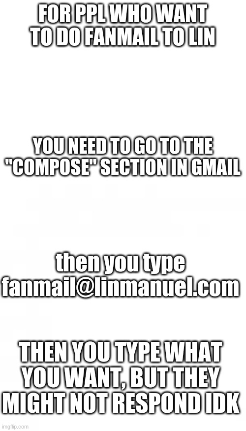 FOR FAN MAIL | FOR PPL WHO WANT TO DO FANMAIL TO LIN; YOU NEED TO GO TO THE "COMPOSE" SECTION IN GMAIL; then you type fanmail@linmanuel.com; THEN YOU TYPE WHAT YOU WANT, BUT THEY MIGHT NOT RESPOND IDK | image tagged in blank white template | made w/ Imgflip meme maker