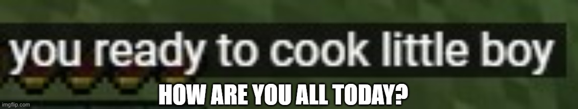 You ready to cook little boy | HOW ARE YOU ALL TODAY? | image tagged in you ready to cook little boy | made w/ Imgflip meme maker
