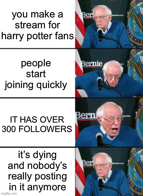 siriusly, for as many followers as we have, this stream is kinda dead :( | you make a stream for harry potter fans; people start joining quickly; IT HAS OVER 300 FOLLOWERS; it’s dying and nobody’s really posting in it anymore | image tagged in bernie sander reaction change,stream is dying,plz guys,post more | made w/ Imgflip meme maker