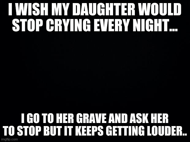 imma just leave this here- | I WISH MY DAUGHTER WOULD STOP CRYING EVERY NIGHT... I GO TO HER GRAVE AND ASK HER TO STOP BUT IT KEEPS GETTING LOUDER.. | image tagged in black background | made w/ Imgflip meme maker