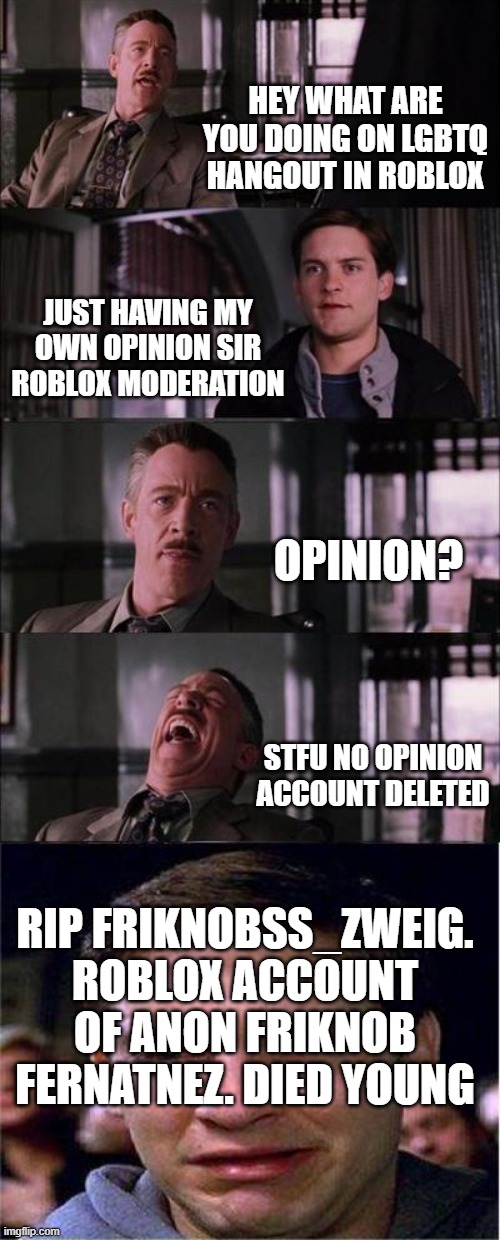 Peter Parker Cry Meme | HEY WHAT ARE YOU DOING ON LGBTQ HANGOUT IN ROBLOX; JUST HAVING MY OWN OPINION SIR ROBLOX MODERATION; OPINION? STFU NO OPINION ACCOUNT DELETED; RIP FRIKNOBSS_ZWEIG. ROBLOX ACCOUNT OF ANON FRIKNOB FERNATNEZ. DIED YOUNG | image tagged in memes,peter parker cry,roblox,banned from roblox,xd | made w/ Imgflip meme maker