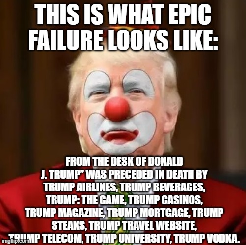 Donald Trump Clown | THIS IS WHAT EPIC FAILURE LOOKS LIKE:; FROM THE DESK OF DONALD J. TRUMP” WAS PRECEDED IN DEATH BY TRUMP AIRLINES, TRUMP BEVERAGES, TRUMP: THE GAME, TRUMP CASINOS, TRUMP MAGAZINE, TRUMP MORTGAGE, TRUMP STEAKS, TRUMP TRAVEL WEBSITE, TRUMP TELECOM, TRUMP UNIVERSITY, TRUMP VODKA. | image tagged in donald trump clown | made w/ Imgflip meme maker