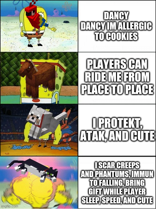 if you compare the facts... we have the best pet (not out of opinion) | DANCY DANCY IM ALLERGIC TO COOKIES; PLAYERS CAN RIDE ME FROM PLACE TO PLACE; I PROTEKT, ATAK, AND CUTE; I SCAR CREEPS AND PHANTUMS, IMMUN TO FALLING, BRING GIFT WHILE PLAYER SLEEP, SPEED, AND CUTE | image tagged in sponge finna commit muder,minecraft | made w/ Imgflip meme maker