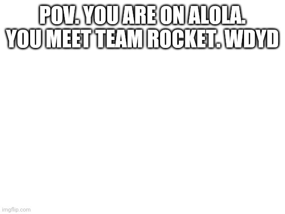 Blank White Template | POV. YOU ARE ON ALOLA. YOU MEET TEAM ROCKET. WDYD | image tagged in blank white template | made w/ Imgflip meme maker