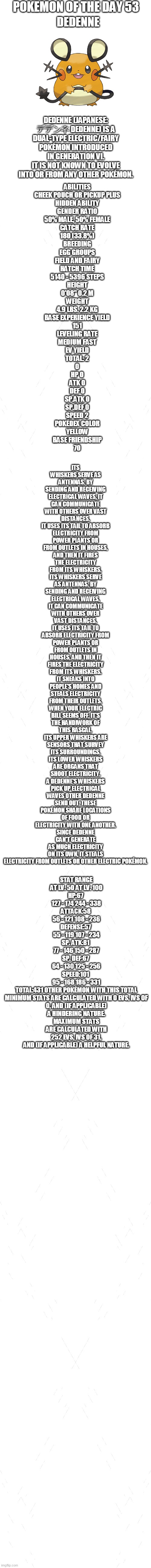 pokemon of the day 53 | POKEMON OF THE DAY 53; DEDENNE; ITS WHISKERS SERVE AS ANTENNAS. BY SENDING AND RECEIVING ELECTRICAL WAVES, IT CAN COMMUNICATE WITH OTHERS OVER VAST DISTANCES.
IT USES ITS TAIL TO ABSORB ELECTRICITY FROM POWER PLANTS OR FROM OUTLETS IN HOUSES, AND THEN IT FIRES THE ELECTRICITY FROM ITS WHISKERS.
ITS WHISKERS SERVE AS ANTENNAS. BY SENDING AND RECEIVING ELECTRICAL WAVES, IT CAN COMMUNICATE WITH OTHERS OVER VAST DISTANCES.
IT USES ITS TAIL TO ABSORB ELECTRICITY FROM POWER PLANTS OR FROM OUTLETS IN HOUSES, AND THEN IT FIRES THE ELECTRICITY FROM ITS WHISKERS.
IT SNEAKS INTO PEOPLE'S HOMES AND STEALS ELECTRICITY FROM THEIR OUTLETS. WHEN YOUR ELECTRIC BILL SEEMS OFF, IT'S THE HANDIWORK OF THIS RASCAL.
ITS UPPER WHISKERS ARE SENSORS THAT SURVEY ITS SURROUNDINGS. ITS LOWER WHISKERS ARE ORGANS THAT SHOOT ELECTRICITY.
A DEDENNE'S WHISKERS PICK UP ELECTRICAL WAVES OTHER DEDENNE SEND OUT. THESE POKÉMON SHARE LOCATIONS OF FOOD OR ELECTRICITY WITH ONE ANOTHER.
SINCE DEDENNE CAN'T GENERATE AS MUCH ELECTRICITY ON ITS OWN, IT STEALS ELECTRICITY FROM OUTLETS OR OTHER ELECTRIC POKÉMON. DEDENNE (JAPANESE: デデンネ DEDENNE) IS A DUAL-TYPE ELECTRIC/FAIRY POKÉMON INTRODUCED IN GENERATION VI.
IT IS NOT KNOWN TO EVOLVE INTO OR FROM ANY OTHER POKÉMON. ABILITIES
CHEEK POUCH OR PICKUP	PLUS
HIDDEN ABILITY
GENDER RATIO
50% MALE, 50% FEMALE
CATCH RATE
180 (33.8%)
BREEDING
EGG GROUPS
FIELD AND FAIRY
HATCH TIME
5140 - 5396 STEPS
HEIGHT
0'08"	0.2 M
WEIGHT
4.9 LBS.	2.2 KG
BASE EXPERIENCE YIELD
151
LEVELING RATE
MEDIUM FAST
EV YIELD
TOTAL: 2
0
HP	0
ATK	0
DEF	0
SP.ATK	0
SP.DEF	0
SPEED 2
POKÉDEX COLOR
YELLOW
BASE FRIENDSHIP
70; STAT	RANGE
AT LV. 50	AT LV. 100
HP:67	
127 - 174	244 - 338
ATTACK:58	
56 - 121	108 - 236
DEFENSE:57	
55 - 119	107 - 234
SP. ATK:81	
77 - 146	150 - 287
SP. DEF:67	
64 - 130	125 - 256
SPEED:101	
95 - 168	186 - 331
TOTAL:431	OTHER POKÉMON WITH THIS TOTAL
MINIMUM STATS ARE CALCULATED WITH 0 EVS, IVS OF 0, AND (IF APPLICABLE) A HINDERING NATURE.
MAXIMUM STATS ARE CALCULATED WITH 252 EVS, IVS OF 31, AND (IF APPLICABLE) A HELPFUL NATURE. | image tagged in blank white template,pokemon,pokemon of the day | made w/ Imgflip meme maker