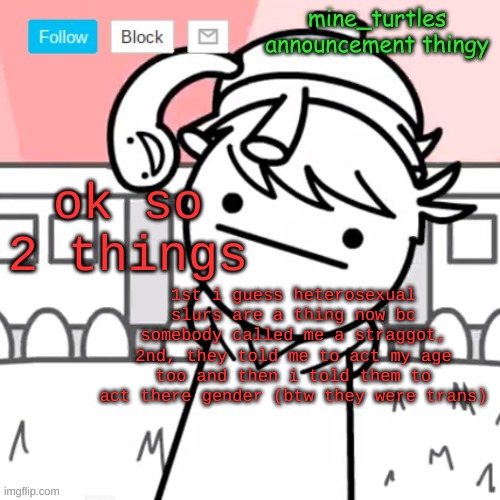 so yeah :L | ok so 2 things; 1st i guess heterosexual slurs are a thing now bc somebody called me a straggot, 2nd, they told me to act my age too and then i told them to act there gender (btw they were trans) | image tagged in mine turtles message board thing | made w/ Imgflip meme maker