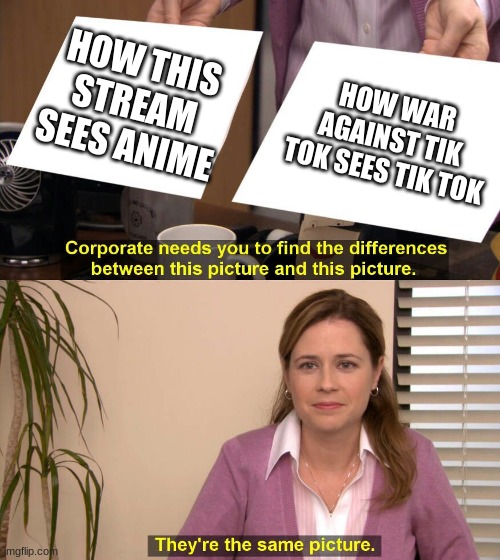 https://www.ipetitions.com/petition/ban-anime-5 | HOW THIS STREAM SEES ANIME; HOW WAR AGAINST TIK TOK SEES TIK TOK | image tagged in they are the same picture | made w/ Imgflip meme maker