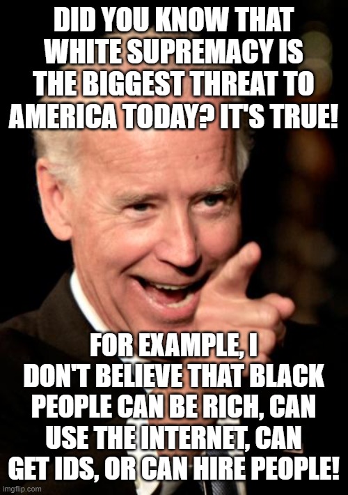 Racist Joe Biden is at it again. | DID YOU KNOW THAT WHITE SUPREMACY IS THE BIGGEST THREAT TO AMERICA TODAY? IT'S TRUE! FOR EXAMPLE, I DON'T BELIEVE THAT BLACK PEOPLE CAN BE RICH, CAN USE THE INTERNET, CAN GET IDS, OR CAN HIRE PEOPLE! | image tagged in memes,smilin biden,racist biden,racism,equality,idiot | made w/ Imgflip meme maker
