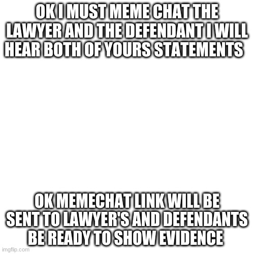 Blank Transparent Square | OK I MUST MEME CHAT THE LAWYER AND THE DEFENDANT I WILL HEAR BOTH OF YOURS STATEMENTS; OK MEMECHAT LINK WILL BE SENT TO LAWYER'S AND DEFENDANTS BE READY TO SHOW EVIDENCE | image tagged in memes,blank transparent square | made w/ Imgflip meme maker