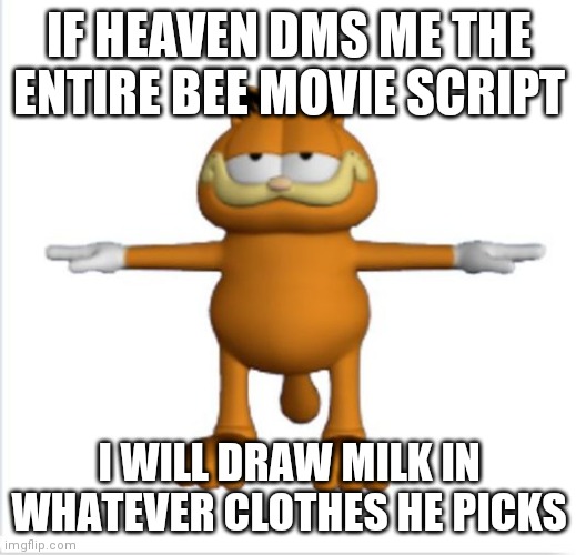 garfield t-pose | IF HEAVEN DMS ME THE ENTIRE BEE MOVIE SCRIPT; I WILL DRAW MILK IN WHATEVER CLOTHES HE PICKS | image tagged in garfield t-pose | made w/ Imgflip meme maker