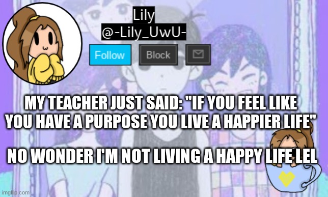 Lily Omori announcement template 1 | MY TEACHER JUST SAID: "IF YOU FEEL LIKE YOU HAVE A PURPOSE YOU LIVE A HAPPIER LIFE"; NO WONDER I'M NOT LIVING A HAPPY LIFE LEL | image tagged in lily omori announcement template 1 | made w/ Imgflip meme maker
