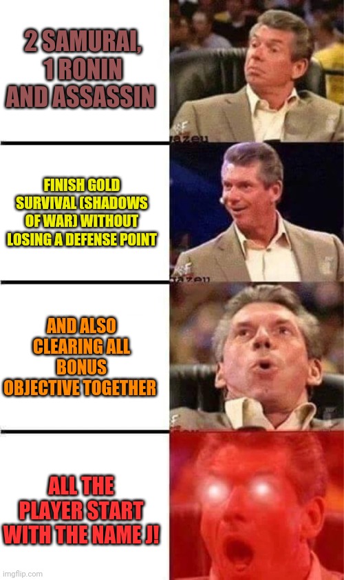 Vince McMahon Reaction w/Glowing Eyes | 2 SAMURAI, 1 RONIN AND ASSASSIN; FINISH GOLD SURVIVAL (SHADOWS OF WAR) WITHOUT LOSING A DEFENSE POINT; AND ALSO CLEARING ALL BONUS OBJECTIVE TOGETHER; ALL THE PLAYER START WITH THE NAME J! | image tagged in vince mcmahon reaction w/glowing eyes,gotlegends | made w/ Imgflip meme maker
