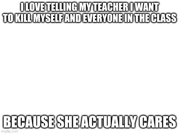 ha | I LOVE TELLING MY TEACHER I WANT TO KILL MYSELF AND EVERYONE IN THE CLASS; BECAUSE SHE ACTUALLY CARES | image tagged in blank white template | made w/ Imgflip meme maker