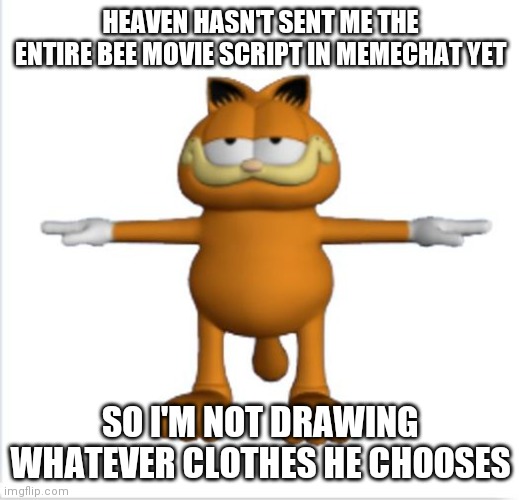 garfield t-pose | HEAVEN HASN'T SENT ME THE ENTIRE BEE MOVIE SCRIPT IN MEMECHAT YET; SO I'M NOT DRAWING WHATEVER CLOTHES HE CHOOSES | image tagged in garfield t-pose | made w/ Imgflip meme maker