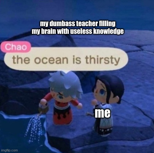 The ocean is thirsty | my dumbass teacher filling my brain with useless knowledge; me | image tagged in the ocean is thirsty | made w/ Imgflip meme maker