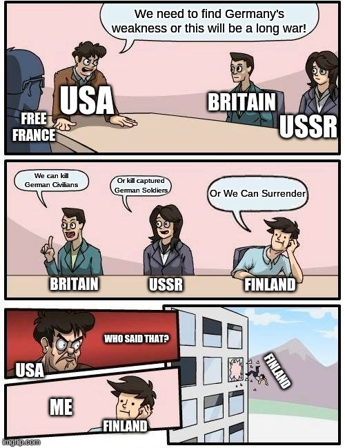 Suggesting Germany's Weakness | We need to find Germany's weakness or this will be a long war! USA; BRITAIN; FREE FRANCE; USSR; We can kill German Civilians; Or kill captured German Soldiers; Or We Can Surrender; BRITAIN; FINLAND; USSR; WHO SAID THAT? FINLAND; USA; ME; FINLAND | image tagged in memes,boardroom meeting suggestion | made w/ Imgflip meme maker