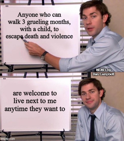 Jim Halpert Explains | Anyone who can walk 3 grueling months, with a child, to escape death and violence; MEMEs by Dan Campbell; are welcome to live next to me anytime they want to | image tagged in jim halpert explains | made w/ Imgflip meme maker