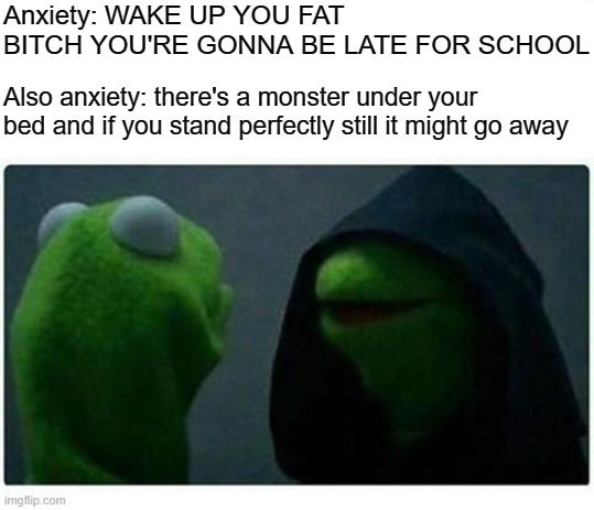 Legit Evil Kermit | Anxiety: WAKE UP YOU FAT BITCH YOU'RE GONNA BE LATE FOR SCHOOL; Also anxiety: there's a monster under your bed and if you stand perfectly still it might go away | image tagged in legit evil kermit | made w/ Imgflip meme maker