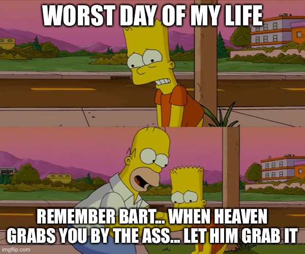 *laughs so hard*... This is A JOKE! | WORST DAY OF MY LIFE; REMEMBER BART... WHEN HEAVEN GRABS YOU BY THE ASS... LET HIM GRAB IT | image tagged in worst day of my life | made w/ Imgflip meme maker