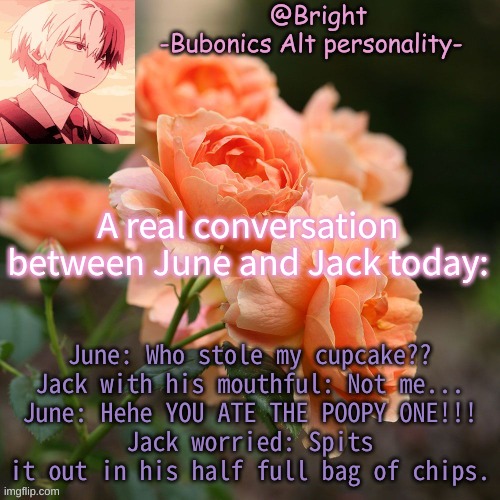 June and Jack are a riot XD | A real conversation between June and Jack today:; June: Who stole my cupcake??
Jack with his mouthful: Not me...
June: Hehe YOU ATE THE POOPY ONE!!!
Jack worried: Spits it out in his half full bag of chips. | image tagged in a tempo for bright d | made w/ Imgflip meme maker