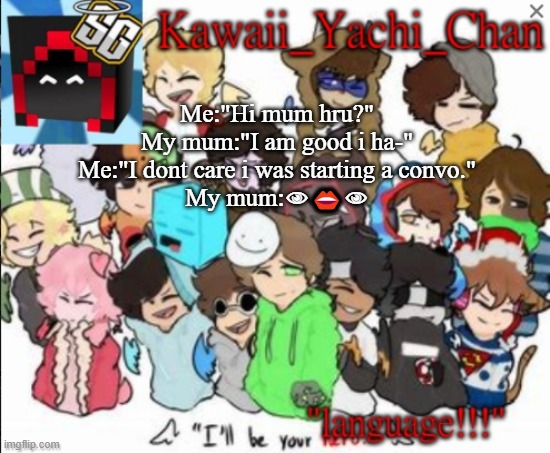 Yachi's temp | Me:"Hi mum hru?"
My mum:"I am good i ha-"
Me:"I dont care i was starting a convo."
My mum:👁👄👁 | image tagged in yachi's temp | made w/ Imgflip meme maker