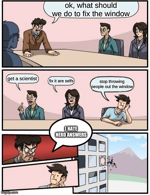 boring meeting | ok, what should we do to fix the window; get a scientist; fix it are selfs; stop throwing people out the window; I HATE NERD ANSWERS | image tagged in memes,boardroom meeting suggestion | made w/ Imgflip meme maker