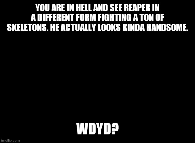 blank black | YOU ARE IN HELL AND SEE REAPER IN A DIFFERENT FORM FIGHTING A TON OF SKELETONS. HE ACTUALLY LOOKS KINDA HANDSOME. WDYD? | image tagged in blank black | made w/ Imgflip meme maker