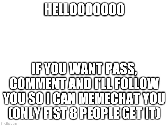 Blank White Template | HELLOOOOOOO; IF YOU WANT PASS, COMMENT AND I'LL FOLLOW YOU SO I CAN MEMECHAT YOU (ONLY FIST 8 PEOPLE GET IT) | image tagged in blank white template | made w/ Imgflip meme maker