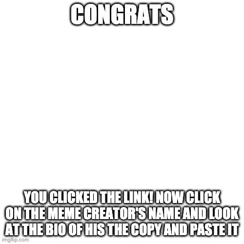 Blank Transparent Square Meme | CONGRATS; YOU CLICKED THE LINK! NOW CLICK ON THE MEME CREATOR'S NAME AND LOOK AT THE BIO OF HIS THE COPY AND PASTE IT | image tagged in memes,blank transparent square | made w/ Imgflip meme maker