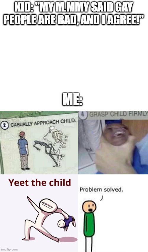 KID: "MY M.MMY SAID GAY PEOPLE ARE BAD, AND I AGREE!"; ME: | image tagged in blank white template | made w/ Imgflip meme maker