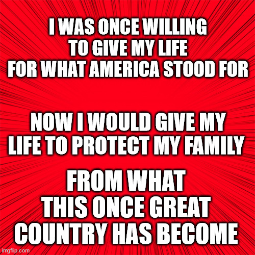 Red | I WAS ONCE WILLING TO GIVE MY LIFE FOR WHAT AMERICA STOOD FOR; FROM WHAT THIS ONCE GREAT COUNTRY HAS BECOME; NOW I WOULD GIVE MY LIFE TO PROTECT MY FAMILY | image tagged in red,america | made w/ Imgflip meme maker