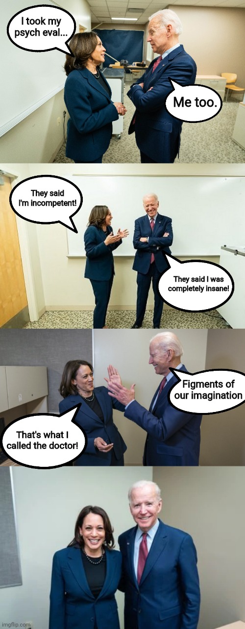 Living in clown world like.... | I took my psych eval... Me too. They said I'm incompetent! They said I was completely insane! Figments of our imagination; That's what I called the doctor! | image tagged in kamala harris,joe biden,insane | made w/ Imgflip meme maker