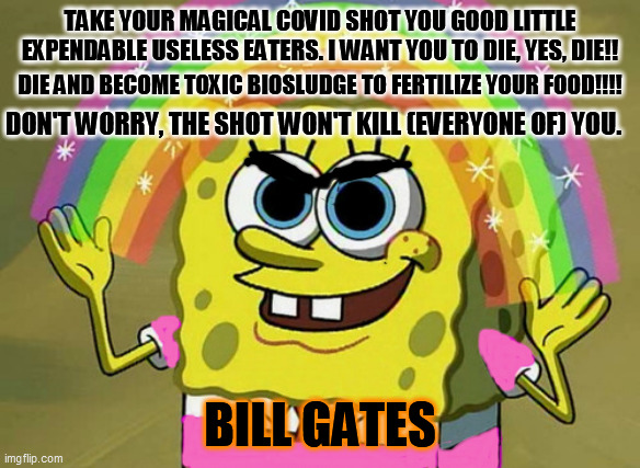 BILL GATES COMMANDS YOU TO DIE |  TAKE YOUR MAGICAL COVID SHOT YOU GOOD LITTLE EXPENDABLE USELESS EATERS. I WANT YOU TO DIE, YES, DIE!! DIE AND BECOME TOXIC BIOSLUDGE TO FERTILIZE YOUR FOOD!!!! DON'T WORRY, THE SHOT WON'T KILL (EVERYONE OF) YOU. BILL GATES | image tagged in memes,imagination spongebob,covid shot death | made w/ Imgflip meme maker