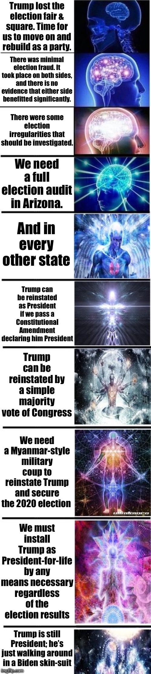 [The stages of a Trump supporter’s copium overdose in real-time, circa June 2021] | Trump lost the election fair & square. Time for us to move on and rebuild as a party. There was minimal election fraud. It took place on both sides, and there is no evidence that either side benefitted significantly. There were some election irregularities that should be investigated. We need a full election audit in Arizona. And in every other state; Trump can be reinstated as President if we pass a Constitutional Amendment declaring him President; Trump can be reinstated by a simple majority vote of Congress; We need a Myanmar-style military coup to reinstate Trump and secure the 2020 election; We must install Trump as President-for-life by any means necessary regardless of the election results; Trump is still President; he’s just walking around in a Biden skin-suit | image tagged in expanding brain 10 panel,election 2020,2020 elections,politics lol,conservative logic,voter fraud | made w/ Imgflip meme maker