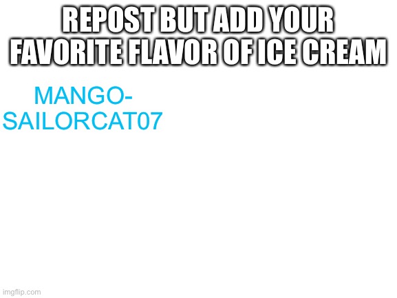 Idk | REPOST BUT ADD YOUR FAVORITE FLAVOR OF ICE CREAM; MANGO- SAILORCAT07 | image tagged in blank white template,ice cream | made w/ Imgflip meme maker