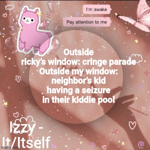 Outside ricky’s window: cringe parade

Outside my window: neighbor’s kid having a seizure in their kiddie pool | image tagged in izzy | made w/ Imgflip meme maker