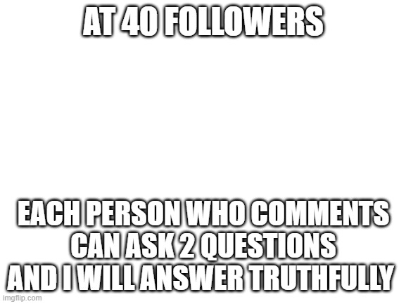 Only 2 | AT 40 FOLLOWERS; EACH PERSON WHO COMMENTS CAN ASK 2 QUESTIONS AND I WILL ANSWER TRUTHFULLY | image tagged in blank white template | made w/ Imgflip meme maker
