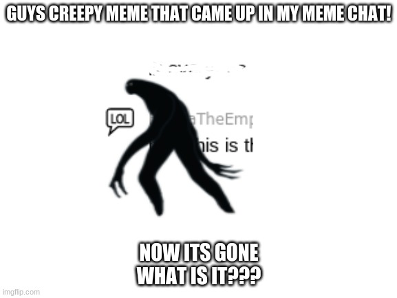 HELP ME PLEASE | GUYS CREEPY MEME THAT CAME UP IN MY MEME CHAT! NOW ITS GONE
WHAT IS IT??? | image tagged in blank white template,creepy,help,help me | made w/ Imgflip meme maker