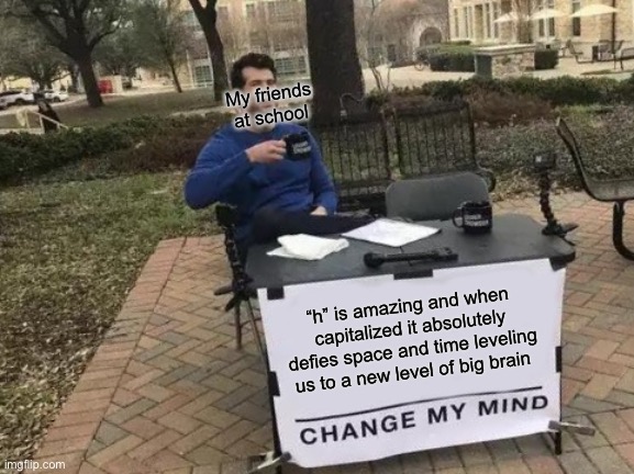 H | My friends at school; “h” is amazing and when capitalized it absolutely defies space and time leveling us to a new level of big brain | image tagged in memes,change my mind | made w/ Imgflip meme maker