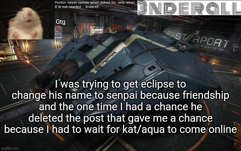 3nderall announcement temp | Gtg; I was trying to get eclipse to change his name to senpai because friendship and the one time I had a chance he deleted the post that gave me a chance because I had to wait for kat/aqua to come online | image tagged in 3nderall announcement temp | made w/ Imgflip meme maker
