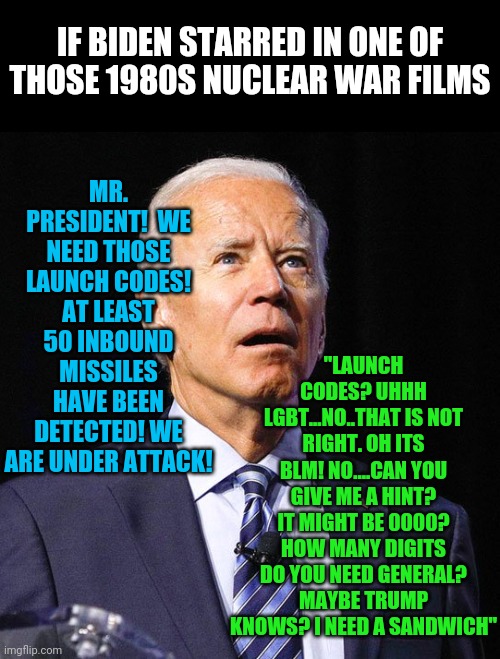 Could you only imagine.... | IF BIDEN STARRED IN ONE OF THOSE 1980S NUCLEAR WAR FILMS; "LAUNCH CODES? UHHH LGBT...NO..THAT IS NOT RIGHT. OH ITS BLM! NO....CAN YOU GIVE ME A HINT? IT MIGHT BE 0000? HOW MANY DIGITS DO YOU NEED GENERAL? MAYBE TRUMP KNOWS? I NEED A SANDWICH"; MR. PRESIDENT!  WE NEED THOSE LAUNCH CODES! AT LEAST 50 INBOUND MISSILES HAVE BEEN DETECTED! WE ARE UNDER ATTACK! | image tagged in joe biden,nuclear war,history | made w/ Imgflip meme maker