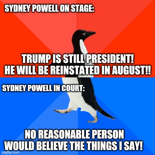 Socially Awesome Awkward Penguin Meme | SYDNEY POWELL ON STAGE:; TRUMP IS STILL PRESIDENT! HE WILL BE REINSTATED IN AUGUST!! SYDNEY POWELL IN COURT:; NO REASONABLE PERSON WOULD BELIEVE THE THINGS I SAY! | image tagged in memes,socially awesome awkward penguin | made w/ Imgflip meme maker