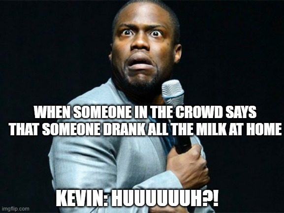 Someone drank all the milk at home! | WHEN SOMEONE IN THE CROWD SAYS THAT SOMEONE DRANK ALL THE MILK AT HOME; KEVIN: HUUUUUUH?! | image tagged in kevin hart,kevin hart reaction | made w/ Imgflip meme maker