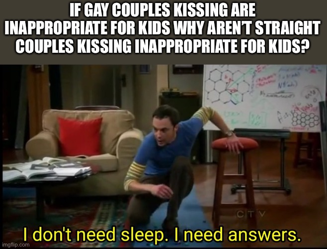 I don’t need sleep, I need answers | IF GAY COUPLES KISSING ARE INAPPROPRIATE FOR KIDS WHY AREN’T STRAIGHT COUPLES KISSING INAPPROPRIATE FOR KIDS? | image tagged in i don t need sleep i need answers,gay,straight,kiss,kissing | made w/ Imgflip meme maker
