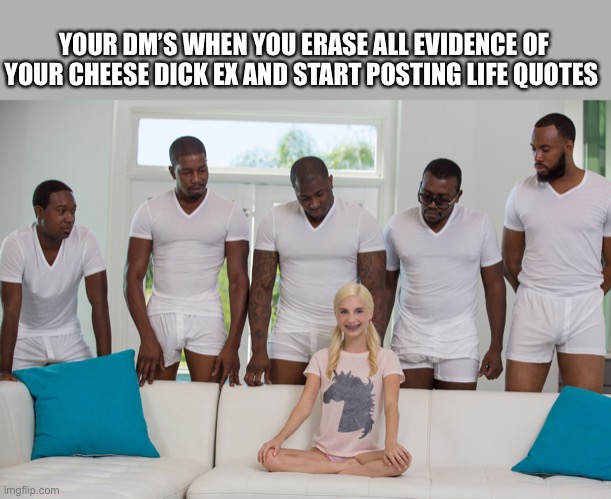 Gang Bang | YOUR DM’S WHEN YOU ERASE ALL EVIDENCE OF YOUR CHEESE DICK EX AND START POSTING LIFE QUOTES | image tagged in gang bang | made w/ Imgflip meme maker