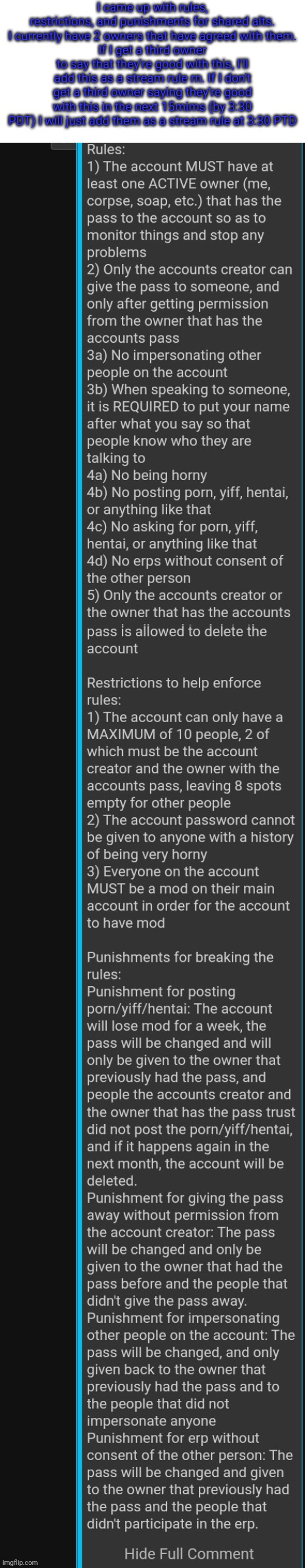 I came up with rules, restrictions, and punishments for shared alts. I currently have 2 owners that have agreed with them.
If I get a third owner to say that they're good with this, I'll add this as a stream rule rn. If I don't get a third owner saying they're good with this in the next 15mims (by 3:30 PDT) I will just add them as a stream rule at 3:30 PTD | made w/ Imgflip meme maker