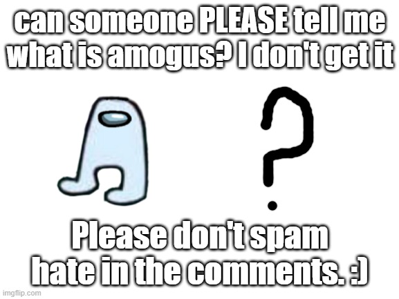 Blank White Template | can someone PLEASE tell me what is amogus? I don't get it; Please don't spam hate in the comments. :) | image tagged in blank white template | made w/ Imgflip meme maker